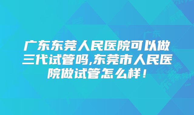 广东东莞人民医院可以做三代试管吗,东莞市人民医院做试管怎么样！