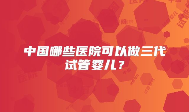 中国哪些医院可以做三代试管婴儿？
