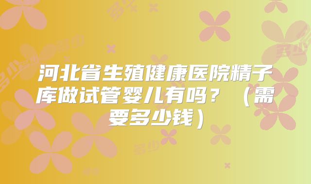 河北省生殖健康医院精子库做试管婴儿有吗？（需要多少钱）