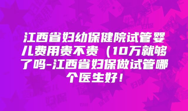 江西省妇幼保健院试管婴儿费用贵不贵(10万就够了吗-江西省妇保做试管哪个医生好!