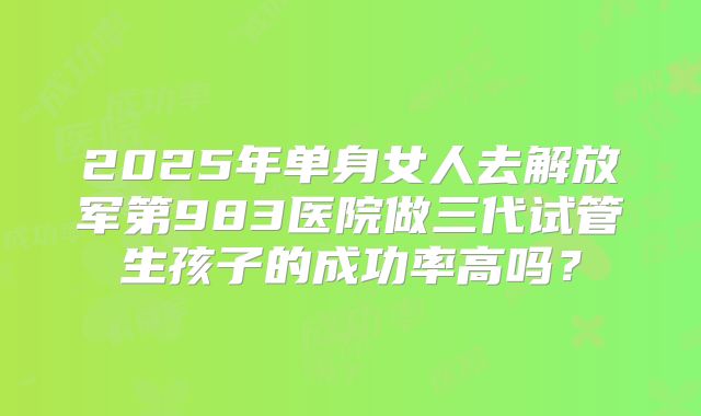 2025年单身女人去解放军第983医院做三代试管生孩子的成功率高吗?