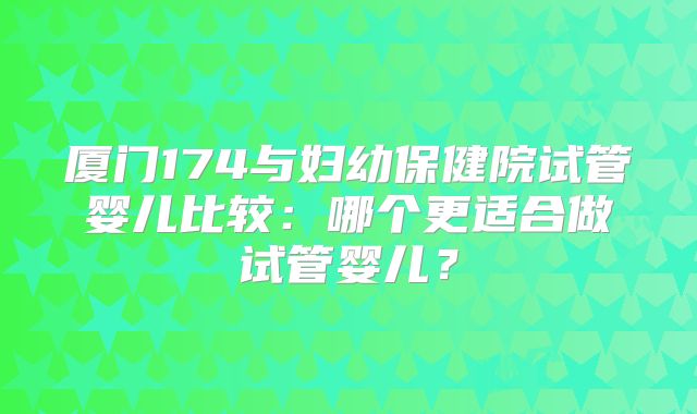 厦门174与妇幼保健院试管婴儿比较：哪个更适合做试管婴儿？