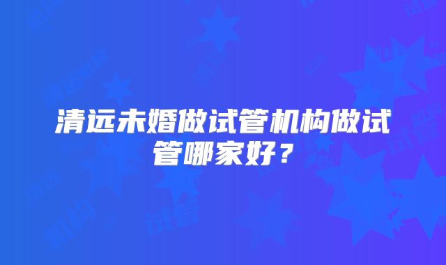 清远未婚做试管机构做试管哪家好?