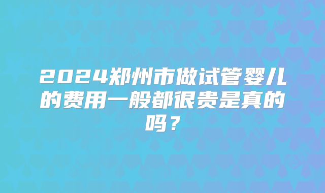 2024郑州市做试管婴儿的费用一般都很贵是真的吗？