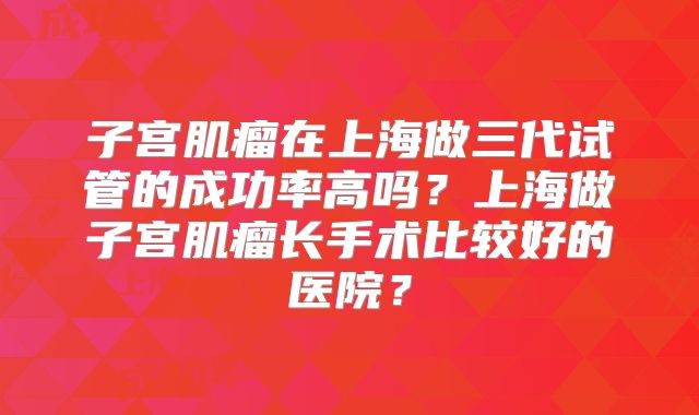 子宫肌瘤在上海做三代试管的成功率高吗？上海做子宫肌瘤长手术比较好的医院？