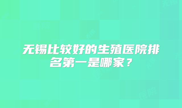 无锡比较好的生殖医院排名第一是哪家？