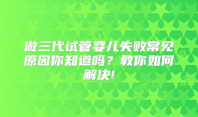 做三代试管婴儿失败常见原因你知道吗?教你如何解决!