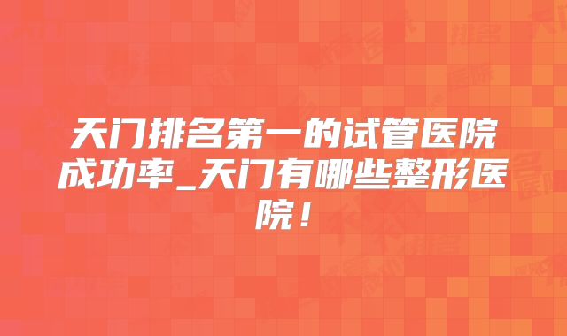 天门排名第一的试管医院成功率_天门有哪些整形医院!
