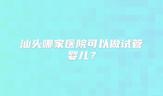 汕头哪家医院可以做试管婴儿？