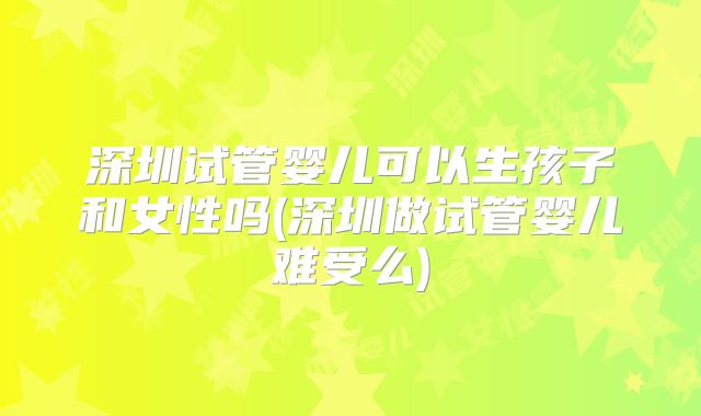 深圳试管婴儿可以生孩子和女性吗(深圳做试管婴儿难受么)