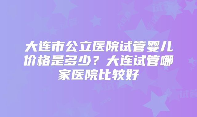 大连市公立医院试管婴儿价格是多少？大连试管哪家医院比较好