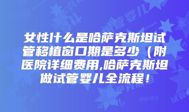 女性什么是哈萨克斯坦试管移植窗口期是多少(附医院详细费用,哈萨克斯坦做试管婴儿全流程!
