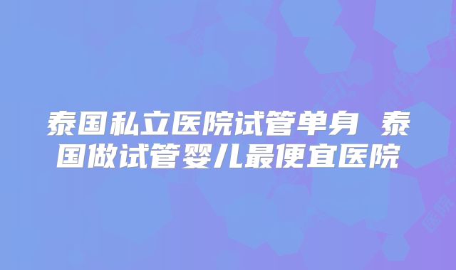 泰国私立医院试管单身 泰国做试管婴儿最便宜医院