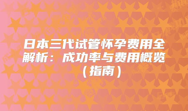 日本三代试管怀孕费用全解析：成功率与费用概览（指南）