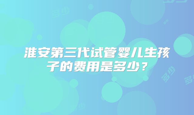 淮安第三代试管婴儿生孩子的费用是多少?