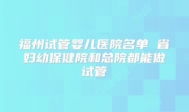 福州试管婴儿医院名单 省妇幼保健院和总院都能做试管