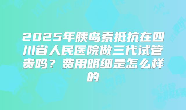 2025年胰岛素抵抗在四川省人民医院做三代试管贵吗?费用明细是怎么样的
