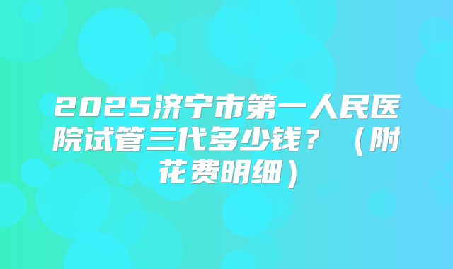 2025济宁市第一人民医院试管三代多少钱？（附花费明细）