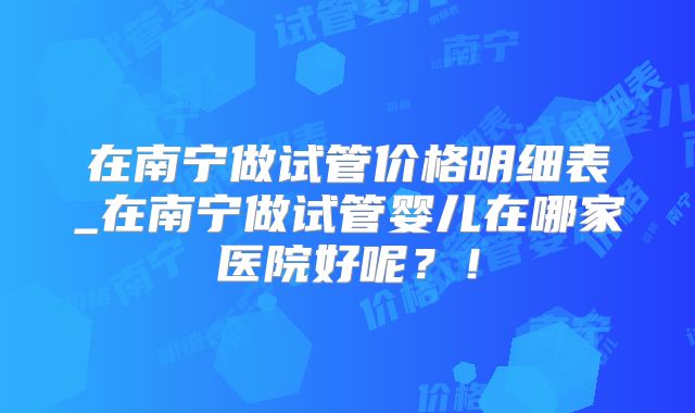 在南宁做试管价格明细表_在南宁做试管婴儿在哪家医院好呢？！