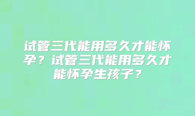 试管三代能用多久才能怀孕?试管三代能用多久才能怀孕生孩子?