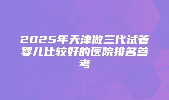 2025年天津做三代试管婴儿比较好的医院排名参考