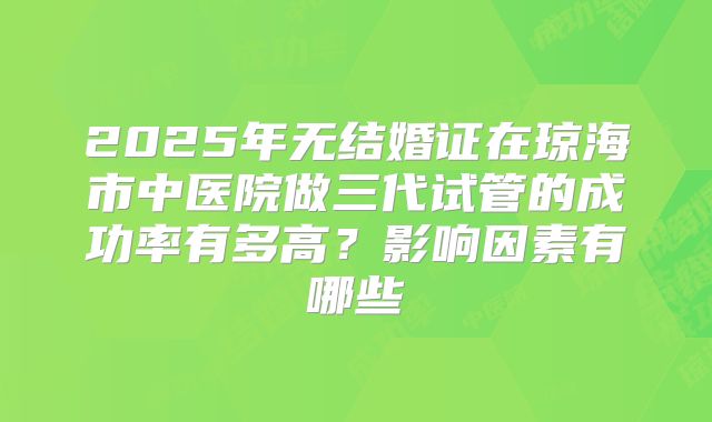2025年无结婚证在琼海市中医院做三代试管的成功率有多高?影响因素有哪些