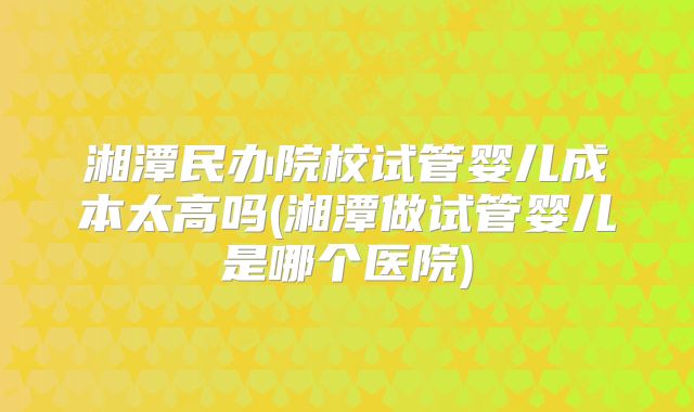 湘潭民办院校试管婴儿成本太高吗(湘潭做试管婴儿是哪个医院)