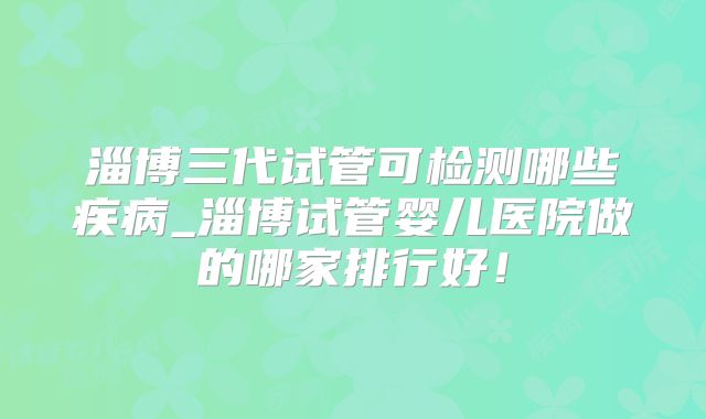 淄博三代试管可检测哪些疾病_淄博试管婴儿医院做的哪家排行好!