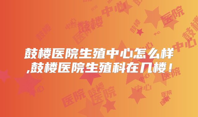 鼓楼医院生殖中心怎么样,鼓楼医院生殖科在几楼！