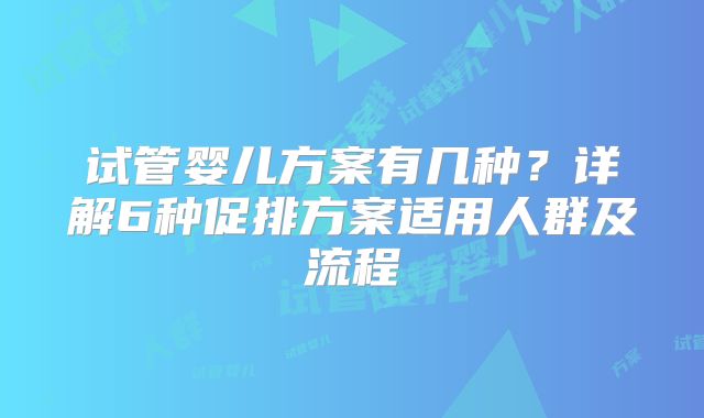 试管婴儿方案有几种？详解6种促排方案适用人群及流程