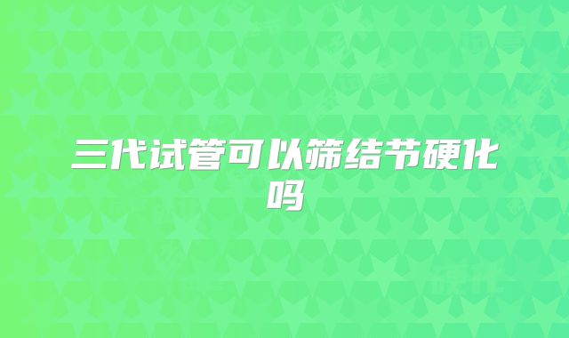 三代试管可以筛结节硬化吗