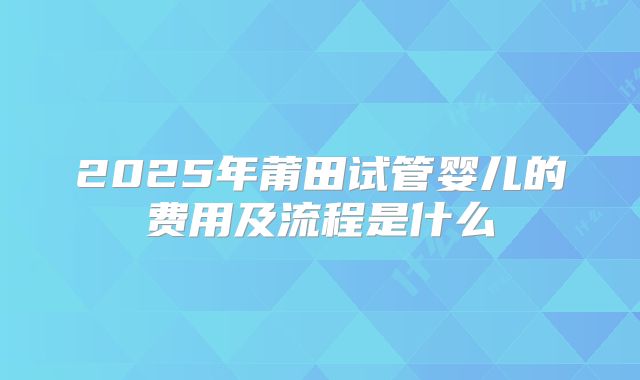 2025年莆田试管婴儿的费用及流程是什么