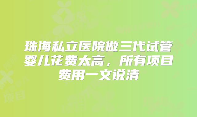 珠海私立医院做三代试管婴儿花费太高，所有项目费用一文说清