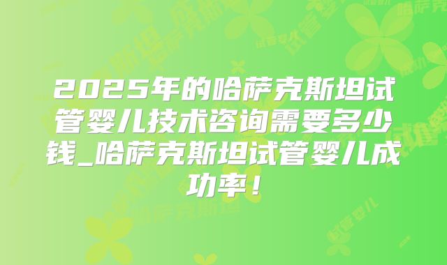 2025年的哈萨克斯坦试管婴儿技术咨询需要多少钱_哈萨克斯坦试管婴儿成功率！
