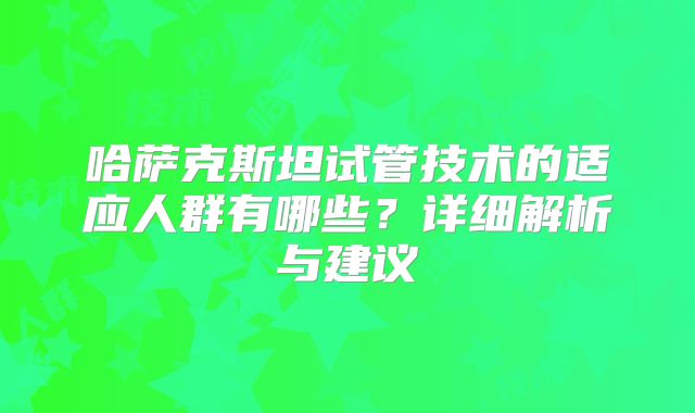 哈萨克斯坦试管技术的适应人群有哪些?详细解析与建议