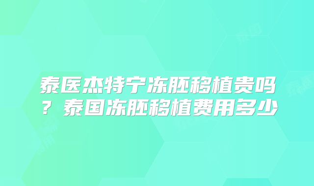 泰医杰特宁冻胚移植贵吗?泰国冻胚移植费用多少