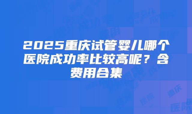2025重庆试管婴儿哪个医院成功率比较高呢？含费用合集