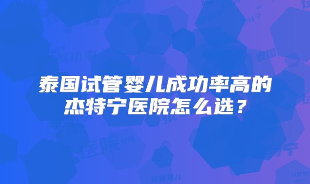 泰国试管婴儿成功率高的杰特宁医院怎么选？