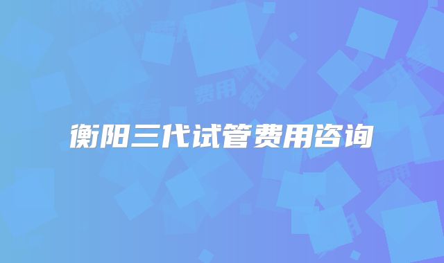 衡阳三代试管费用咨询