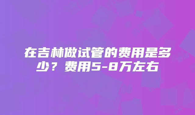 在吉林做试管的费用是多少?费用5-8万左右
