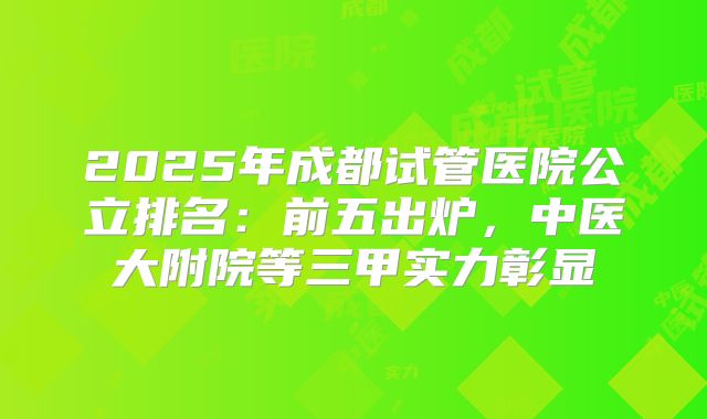 2025年成都试管医院公立排名:前五出炉,中医大附院等三甲实力彰显