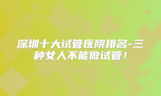 深圳十大试管医院排名-三种女人不能做试管!
