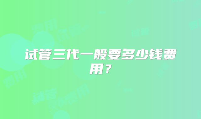 试管三代一般要多少钱费用?