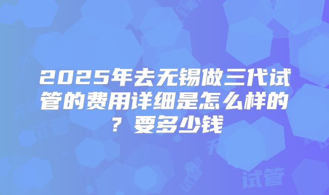 2025年去无锡做三代试管的费用详细是怎么样的?要多少钱