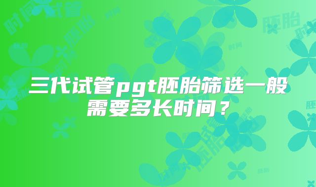 三代试管pgt胚胎筛选一般需要多长时间？