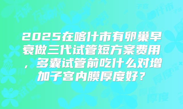 2025在喀什市有卵巢早衰做三代试管短方案费用，多囊试管前吃什么对增加子宫内膜厚度好？