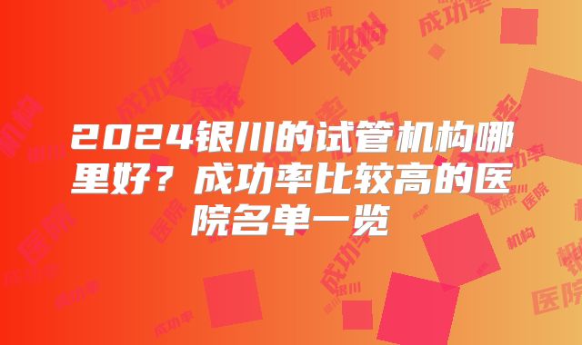 2024银川的试管机构哪里好？成功率比较高的医院名单一览