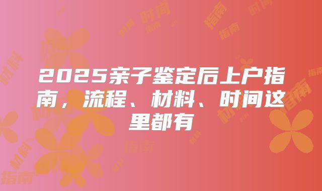 2025亲子鉴定后上户指南，流程、材料、时间这里都有