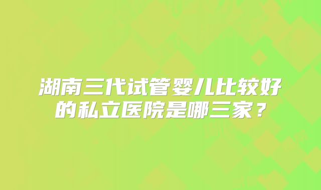 湖南三代试管婴儿比较好的私立医院是哪三家？