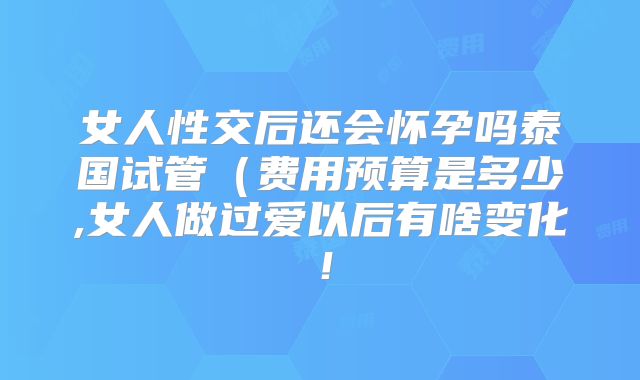 女人性交后还会怀孕吗泰国试管（费用预算是多少,女人做过爱以后有啥变化！